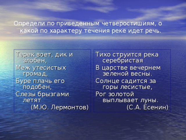 Определи по приведенным четверостишиям, о какой по характеру течения реке идет речь. Терек воет, дик и злобен, Меж утесистых громад, Буре плачь его подобен, Слезы брызгами летят (М.Ю. Лермонтов) Тихо струится река серебристая В царстве вечернем зеленой весны. Солнце садится за горы лесистые, Рог золотой выплывает луны. (С.А. Есенин) 