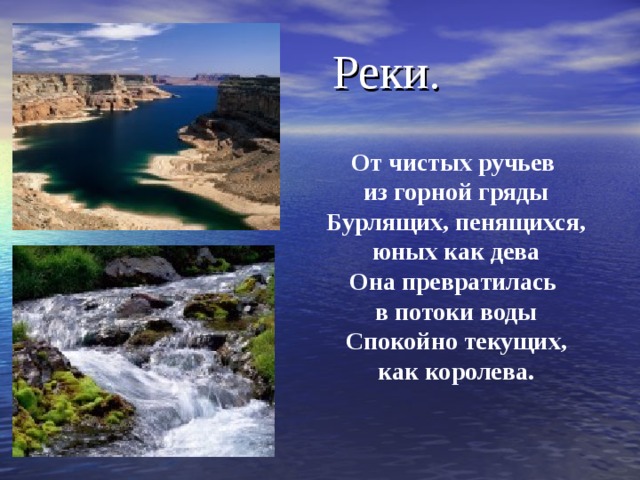  Реки.    От чистых ручьев из горной гряды  Бурлящих, пенящихся, юных как дева  Она превратилась в потоки воды  Спокойно текущих,  как королева. 