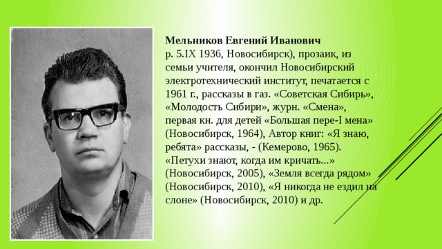 Мельников Евгений Иванович р. 5.IX 1936, Новосибирск), про­заик, из семьи учителя, окончил Новосибирский электротехнический институт, печатается с 1961 г., рассказы в газ. «Советская Сибирь», «Моло­дость Сибири», журн. «Смена», первая кн. для де­тей «Большая пере-I мена» (Новоси­бирск, 1964), Автор книг: «Я знаю, ре­бята» рассказы, - (Кемерово, 1965). «Петухи знают, когда им кричать...» (Новосибирск, 2005), «Земля все­гда рядом» (Новосибирск, 2010), «Я никогда не ездил на слоне» (Ново­сибирск, 2010) и др. 