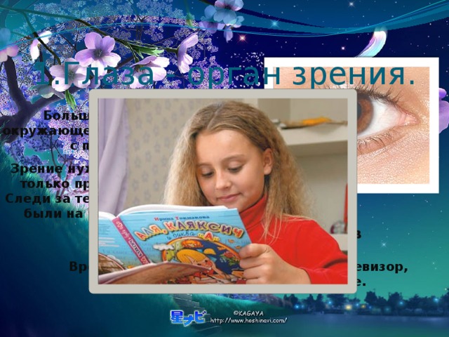 1.Глаза - орган зрения. Больше всего сведений об окружающем мире человек получает с помощью зрения. Зрение нужно беречь. Читай, пиши только при хорошем освещении. Следи за тем, чтобы книга и тетрадь были на расстоянии 30-35 см. от глаз. Не читай лёжа. Не читай в транспорте. Вредно для глаз подолгу смотреть телевизор, подолгу работать на компьютере. 