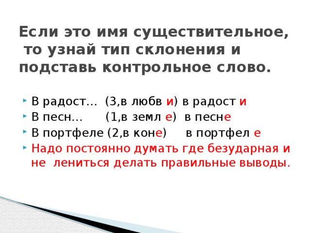 Если это имя существительное, то узнай тип склонения и подставь контрольное слово. В радост… (3,в любв и ) в радост и В песн… (1,в земл е ) в песн е В портфеле (2,в кон е ) в портфел е Надо постоянно думать где безударная и не лениться делать правильные выводы. 
