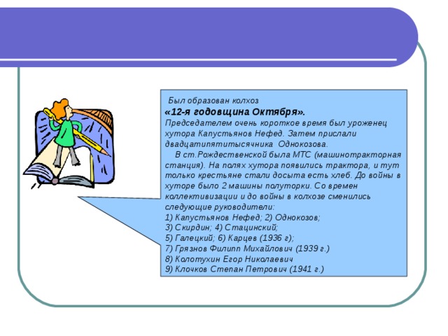  Был образован колхоз «12-я годовщина Октября».  Председателем очень короткое время был уроженец хутора Капустьянов Нефед. Затем прислали двадцатипятитысячника Однокозова.  В ст.Рождественской была МТС (машинотракторная станция). На полях хутора появились трактора, и тут только крестьяне стали досыта есть хлеб. До войны в хуторе было 2 машины полуторки. Со времен коллективизации и до войны в колхозе сменились следующие руководители: 1) Капустьянов Нефед; 2) Однокозов; 3) Скирдин; 4) Стацинский; 5) Галецкий; 6) Карцев (1936 г); 7) Грязнов Филипп Михайлович (1939 г.) 8) Колотухин Егор Николаевич 9) Клочков Степан Петрович (1941 г.)  