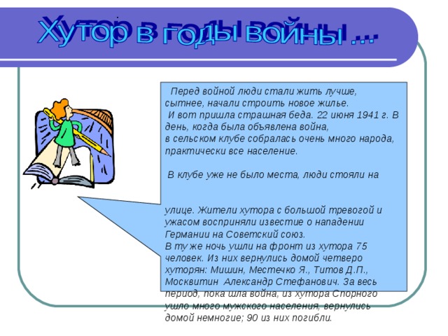  Перед войной люди стали жить лучше, сытнее, начали строить новое жилье.  И вот пришла страшная беда. 22 июня 1941 г. В день, когда была объявлена война, в сельском клубе собралась очень много народа, практически все население. В клубе уже не было места, люди стояли на улице. Жители хутора с большой тревогой и ужасом восприняли известие о нападении Германии на Советский союз. В ту же ночь ушли на фронт из хутора 75 человек. Из них вернулись домой четверо хуторян: Мишин, Местечко Я., Титов Д.П., Москвитин Александр Стефанович. За весь период, пока шла война, из хутора Спорного ушло много мужского населения, вернулись домой немногие; 90 из них погибли. 