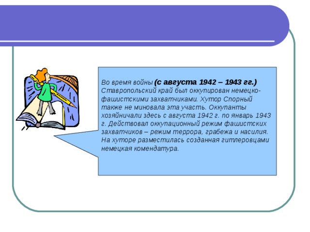  Во время войны (с августа 1942 – 1943 гг.) Ставропольский край был оккупирован немецко-фашистскими захватчиками. Хутор Спорный также не миновала эта участь. Оккупанты хозяйничали здесь с августа 1942 г. по январь 1943 г. Действовал оккупационный режим фашистских захватчиков – режим террора, грабежа и насилия. На хуторе разместилась созданная гитлеровцами немецкая комендатура. 