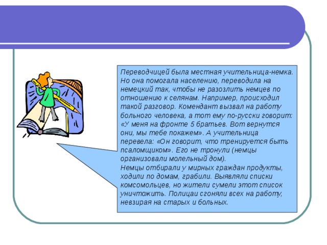Переводчицей была местная учительница-немка. Но она помогала населению, переводила на немецкий так, чтобы не разозлить немцев по отношению к селянам. Например, происходил такой разговор. Комендант вызвал на работу больного человека, а тот ему по-русски говорит: «У меня на фронте 5 братьев. Вот вернутся они, мы тебе покажем». А учительница перевела: «Он говорит, что тренируется быть псаломщиком». Его не тронули (немцы организовали молельный дом). Немцы отбирали у мирных граждан продукты, ходили по домам, грабили. Выявляли списки комсомольцев, но жители сумели этот список уничтожить. Полицаи сгоняли всех на работу, невзирая на старых и больных.  