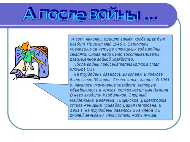  И вот, наконец, пришло время, когда враг был разбит. Пришел май 1945 г. Вернулись уцелевшие за четыре страшных года войны земляки. Снова надо было восстанавливать разрушенное войной хозяйство.  После войны председателем колхоза стал Клочков С.П.  На трудодень давалось 10 копеек. В колхозе было всего 30 коров. Сеяли зерно, хлопок .  В 1951 г. началось укрупнение хозяйств, которые объединились в колхоз. Колхоз носил имя Ленина. В него входили- Изобильное, Спорный, Найденовка, Беляевка, Тищенское. Директором стала женщина Тривайло Дарья Петровна. В 1951 г. на трудодень давалось 5 кг хлеба и 5 рублей деньгами. Люди стали жить лучше.  
