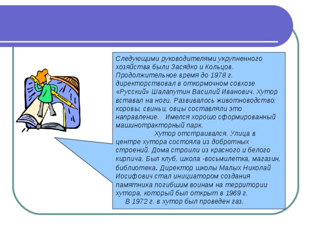 Следующими руководителями укрупненного хозяйства были Засядко и Кольцов. Продолжительное время до 1978 г. директорствовал в откормочном совхозе «Русский» Шалапутин Василий Иванович. Хутор вставал на ноги. Развивалось животноводство: коровы, свиньи, овцы составляли это направление. Имелся хорошо сформированный машинотракторный парк. Хутор отстраивался. Улица в центре хутора состояла из добротных строений. Дома строили из красного и белого кирпича. Был клуб, школа -восьмилетка, магазин, библиотека . Директор школы Малых Николай Иосифович стал инициатором создания памятника погибшим воинам на территории хутора, который был открыт в 1969 г.  В 1972 г. в хутор был проведен газ. 