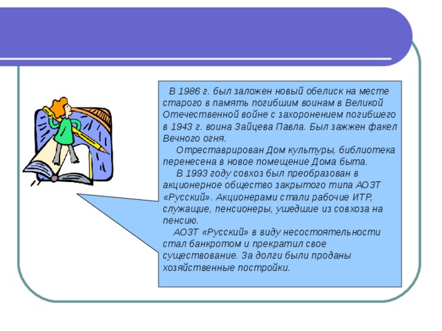  В 1986 г. был заложен новый обелиск на месте старого в память погибшим воинам в Великой Отечественной войне с захоронением погибшего в 1943 г. воина Зайцева Павла. Был зажжен факел Вечного огня.  Отреставрирован Дом культуры, библиотека перенесена в новое помещение Дома быта.  В 1993 году совхоз был преобразован в акционерное общество закрытого типа АОЗТ «Русский». Акционерами стали рабочие ИТР, служащие, пенсионеры, ушедшие из совхоза на пенсию.  АОЗТ «Русский» в виду несостоятельности стал банкротом и прекратил свое существование. За долги были проданы хозяйственные постройки.  