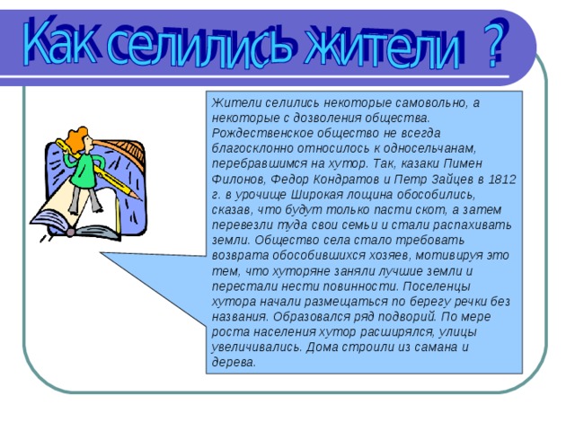 Жители селились некоторые самовольно, а некоторые с дозволения общества. Рождественское общество не всегда благосклонно относилось к односельчанам, перебравшимся на хутор. Так, казаки Пимен Филонов, Федор Кондратов и Петр Зайцев в 1812 г. в урочище Широкая лощина обособились, сказав, что будут только пасти скот, а затем перевезли туда свои семьи и стали распахивать земли. Общество села стало требовать возврата обособившихся хозяев, мотивируя это тем, что хуторяне заняли лучшие земли и перестали нести повинности. Поселенцы хутора начали размещаться по берегу речки без названия. Образовался ряд подворий. По мере роста населения хутор расширялся, улицы увеличивались. Дома строили из самана и дерева. 