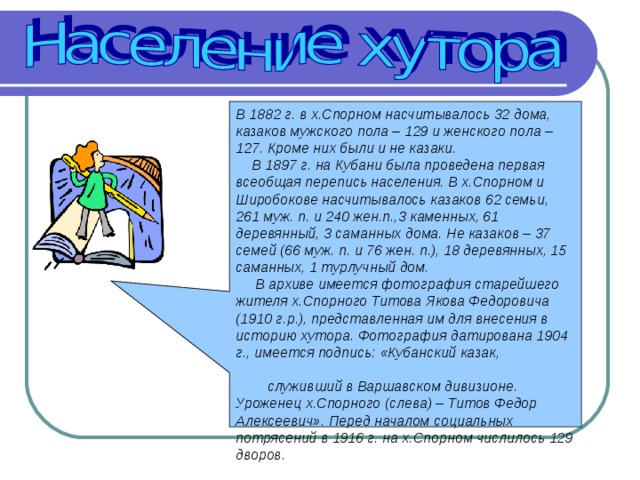 В 1882 г. в х.Спорном насчитывалось 32 дома, казаков мужского пола – 129 и женского пола – 127. Кроме них были и не казаки.  В 1897 г. на Кубани была проведена первая всеобщая перепись населения. В х.Спорном и Широбокове насчитывалось казаков 62 семьи, 261 муж. п. и 240 жен.п.,3 каменных, 61 деревянный, 3 саманных дома. Не казаков – 37 семей (66 муж. п. и 76 жен. п.), 18 деревянных, 15 саманных, 1 турлучный дом.  В архиве имеется фотография старейшего жителя х.Спорного Титова Якова Федоровича (1910 г.р.), представленная им для внесения в историю хутора. Фотография датирована 1904 г., имеется подпись: «Кубанский казак, служивший в Варшавском дивизионе. Уроженец х.Спорного (слева) – Титов Федор Алексеевич». Перед началом социальных потрясений в 1916 г. на х.Спорном числилось 129 дворов. 