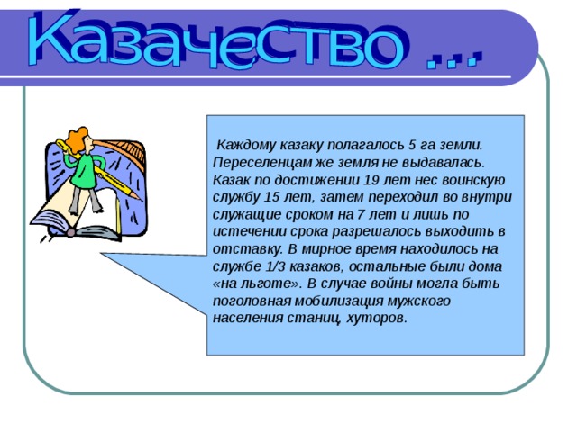 Каждому казаку полагалось 5 га земли. Переселенцам же земля не выдавалась. Казак по достижении 19 лет нес воинскую службу 15 лет, затем переходил во внутри служащие сроком на 7 лет и лишь по истечении срока разрешалось выходить в отставку. В мирное время находилось на службе 1/3 казаков, остальные были дома «на льготе». В случае войны могла быть поголовная мобилизация мужского населения станиц, хуторов.   