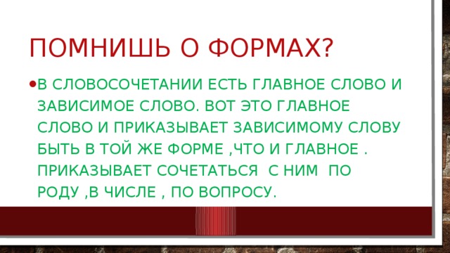 Помнишь о формах? В словосочетании есть главное слово и зависимое слово. Вот это главное слово и приказывает зависимому слову быть в той же форме ,что и главное . Приказывает сочетаться с ним по роду ,в числе , по вопросу. 