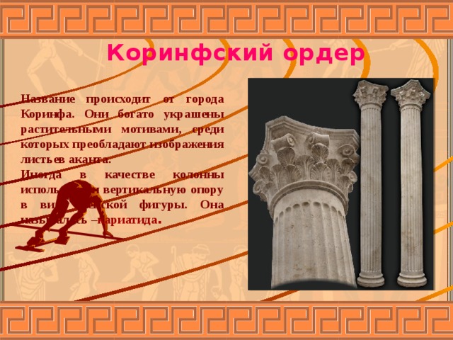 Коринфский ордер Название происходит от города Коринфа. Они богато украшены растительными мотивами, среди которых преобладают изображения листьев аканта. Иногда в качестве колонны использовали вертикальную опору в виде женской фигуры. Она называлась – кариатида . 