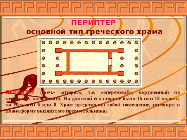 ПЕРИПТЕР основной тип греческого храма ПЕРИПТЕР (греч.- «птерос», т.е. «оперенный», окруженный по периметру колоннами). На длинной его стороне было 16 или 18 колонн, на меньшей 6 или 8. Храм представлял собой помещение, имеющее в плане форму вытянутого прямоугольника . 