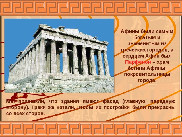 Афины были самым богатым и знаменитым из греческих городов, а сердцем Афин был Парфенон – храм богини Афины, покровительницы города. Мы привыкли, что здания имеют фасад (главную, парадную сторону). Греки же хотели, чтобы их постройки были прекрасны со всех сторон. 