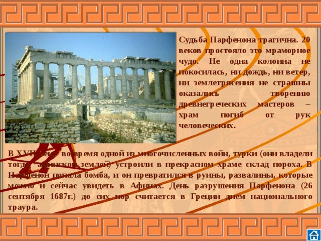 Судьба Парфенона трагична. 20 веков простояло это мраморное чудо. Не одна колонна не покосилась, ни дождь, ни ветер, ни землетрясения не страшны оказались творению древнегреческих мастеров – храм погиб от рук человеческих .  В XVII веке во время одной из многочисленных войн, турки (они владели тогда афинской землей) устроили в прекрасном храме склад пороха. В Парфенон попала бомба, и он превратился в руины, развалины, которые можно и сейчас увидеть в Афинах. День разрушения Парфенона (26 сентября 1687г.) до сих пор считается в Греции днем национального траура. 