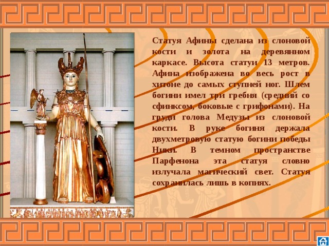 Статуя Афины сделана из слоновой кости и золота на деревянном каркасе. Высота статуи 13 метров. Афина изображена во весь рост в хитоне до самых ступней ног. Шлем богини имел три гребня (средний со сфинксом, боковые с грифонами). На груди голова Медузы из слоновой кости. В руке богиня держала двухметровую статую богини победы Ники. В темном пространстве Парфенона эта статуя словно излучала магический свет. Статуя сохранилась лишь в копиях.      