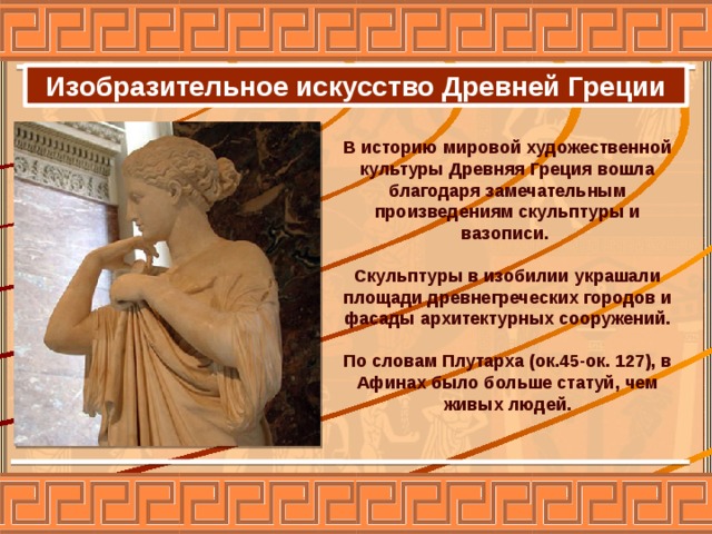 Изобразительное искусство Древней Греции В историю мировой художественной культуры Древняя Греция вошла благодаря замечательным произведениям скульптуры и вазописи.  Скульптуры в изобилии украшали площади древнегреческих городов и фасады архитектурных сооружений.  По словам Плутарха (ок.45-ок. 127), в Афинах было больше статуй, чем живых людей.  