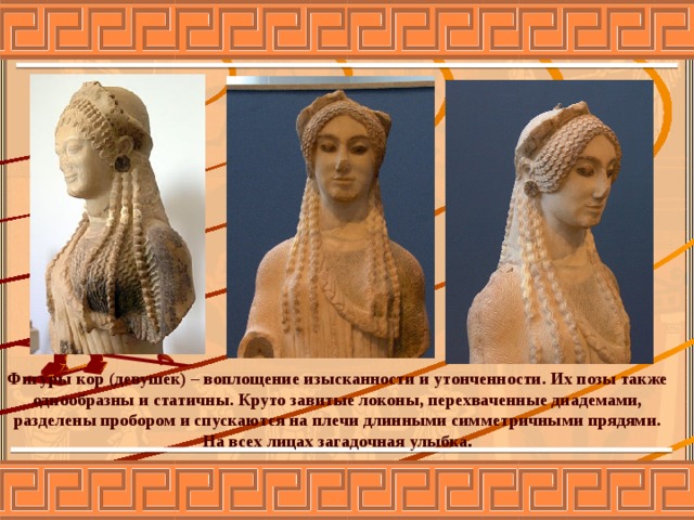 Фигуры кор (девушек) – воплощение изысканности и утонченности. Их позы также однообразны и статичны. Круто завитые локоны, перехваченные диадемами, разделены пробором и спускаются на плечи длинными симметричными прядями. На всех лицах загадочная улыбка . 