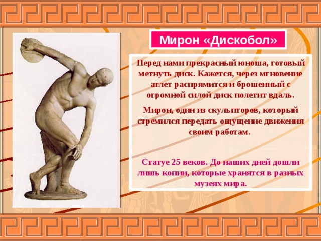 Мирон «Дискобол» Перед нами прекрасный юноша, готовый метнуть диск. Кажется, через мгновение атлет распрямится и брошенный с огромной силой диск полетит вдаль. Мирон, один из скульпторов, который стремился передать ощущение движения своим работам.  Статуе 25 веков. До наших дней дошли лишь копии, которые хранятся в разных музеях мира . 