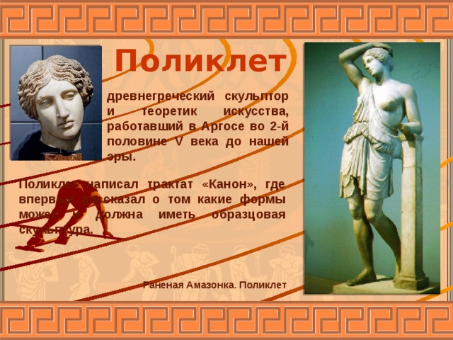 Поликлет древнегреческий скульптор и теоретик искусства, работавший в Аргосе во 2-й половине V века до нашей эры. Поликлет написал трактат «Канон», где впервые рассказал о том какие формы может и должна иметь образцовая скульптура. Раненая Амазонка. Поликлет 