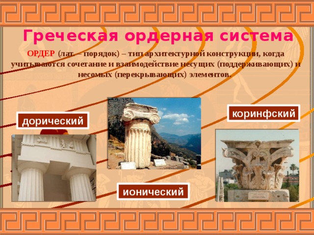 Греческая ордерная система ОРДЕР (лат. – порядок) – тип архитектурной конструкции, когда учитываются сочетание и взаимодействие несущих (поддерживающих) и несомых (перекрывающих) элементов. коринфский дорический ионический  