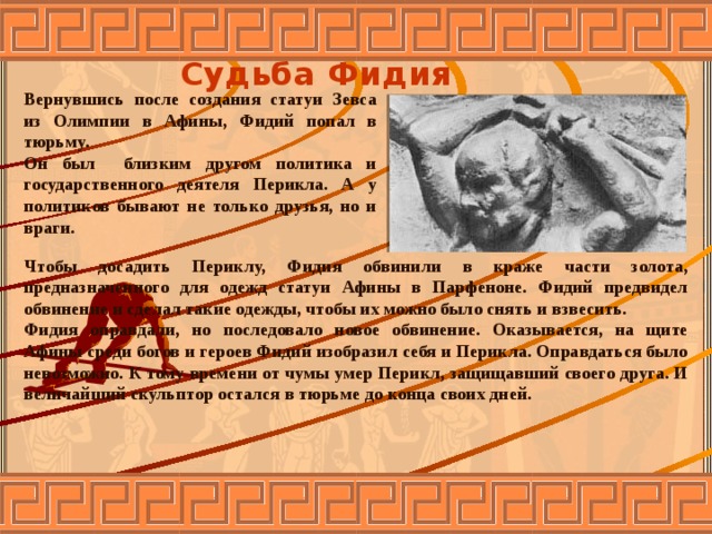 Судьба Фидия Вернувшись после создания статуи Зевса из Олимпии в Афины, Фидий попал в тюрьму. Он был близким другом политика и государственного деятеля Перикла. А у политиков бывают не только друзья, но и враги. Чтобы досадить Периклу, Фидия обвинили в краже части золота, предназначенного для одежд статуи Афины в Парфеноне. Фидий предвидел обвинение и сделал такие одежды, чтобы их можно было снять и взвесить. Фидия оправдали, но последовало новое обвинение. Оказывается, на щите Афины среди богов и героев Фидий изобразил себя и Перикла. Оправдаться было невозможно. К тому времени от чумы умер Перикл, защищавший своего друга. И величайший скульптор остался в тюрьме до конца своих дней.  