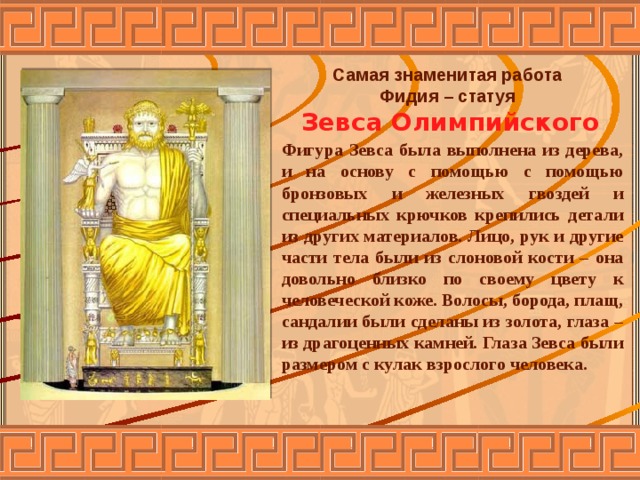 Самая знаменитая работа Фидия – статуя Зевса Олимпийского   Фигура Зевса была выполнена из дерева, и на основу с помощью с помощью бронзовых и железных гвоздей и специальных крючков крепились детали из других материалов. Лицо, рук и другие части тела были из слоновой кости – она довольно близко по своему цвету к человеческой коже. Волосы, борода, плащ, сандалии были сделаны из золота, глаза – из драгоценных камней. Глаза Зевса были размером с кулак взрослого человека. 