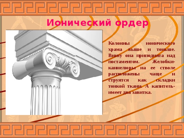 Ионический ордер Колонны ионического храма выше и тоньше. Внизу она приподнята над постаментом. Желобки-каннелюры на ее стволе расположены чаще и струятся как складки тонкой ткани. А капитель- имеет два завитка. 