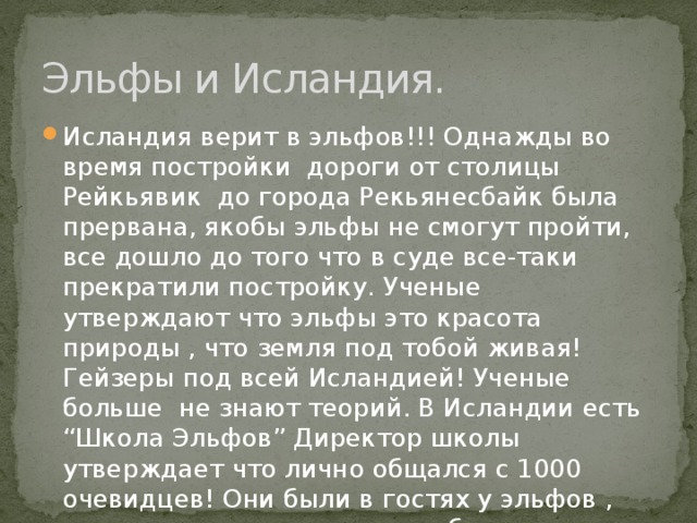 Эльфы и Исландия. Исландия верит в эльфов!!! Однажды во время постройки дороги от столицы Рейкьявик до города Рекьянесбайк была прервана, якобы эльфы не смогут пройти, все дошло до того что в суде все-таки прекратили постройку. Ученые утверждают что эльфы это красота природы , что земля под тобой живая! Гейзеры под всей Исландией! Ученые больше не знают теорий. В Исландии есть “Школа Эльфов” Директор школы утверждает что лично общался с 1000 очевидцев! Они были в гостях у эльфов , друзья с ними , или просто общались. 