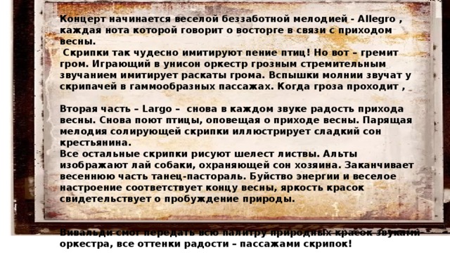Концерт начинается веселой беззаботной мелодией - Allegro , каждая нота которой говорит о восторге в связи с приходом весны.  Скрипки так чудесно имитируют пение птиц! Но вот – гремит гром. Играющий в унисон оркестр грозным стремительным звучанием имитирует раскаты грома. Вспышки молнии звучат у скрипачей в гаммообразных пассажах. Когда гроза проходит ,  Вторая часть – Largo – снова в каждом звуке радость прихода весны. Снова поют птицы, оповещая о приходе весны. Парящая мелодия солирующей скрипки иллюстрирует сладкий сон крестьянина. Все остальные скрипки рисуют шелест листвы. Альты изображают лай собаки, охраняющей сон хозяина. Заканчивает весеннюю часть танец-пастораль. Буйство энергии и веселое настроение соответствует концу весны, яркость красок свидетельствует о пробуждение природы.    Вивальди смог передать всю палитру природных красок звуками оркестра, все оттенки радости – пассажами скрипок! 