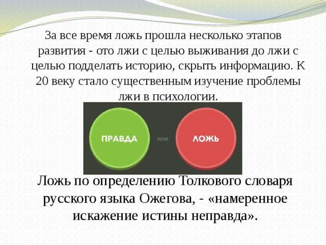 За все время ложь прошла несколько этапов развития - ото лжи с целью выживания до лжи с целью подделать историю, скрыть информацию. К 20 веку стало существенным изучение проблемы лжи в психологии . Ложь по определению Толкового словаря русского языка Ожегова, - «намеренное искажение истины неправда». 