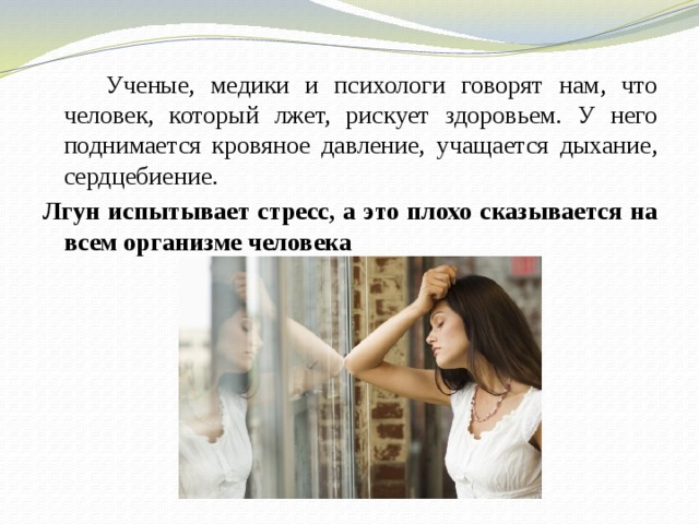  Ученые, медики и психологи говорят нам, что человек, который лжет, рискует здоровьем. У него поднимается кровяное давление, учащается дыхание, сердцебиение. Лгун испытывает стресс, а это плохо сказывается на всем организме человека  