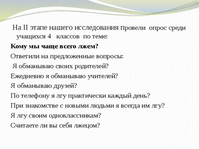  На II этапе нашего исследования п ровели опрос среди учащихся 4 классов по теме: Кому мы чаще всего лжем? Ответили на предложенные вопросы:  Я обманываю своих родителей? Ежедневно я обманываю учителей? Я обманываю друзей? По телефону я лгу практически каждый день? При знакомстве с новыми людьми я всегда им лгу? Я лгу своим одноклассникам? Считаете ли вы себя лжецом? 