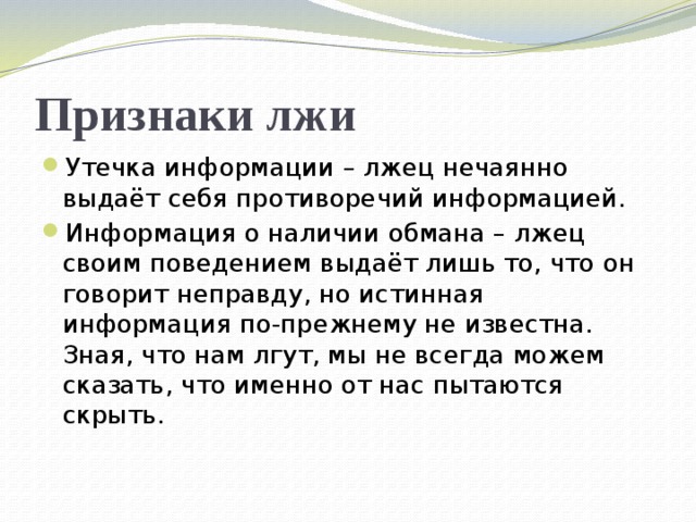 Признаки лжи Утечка информации – лжец нечаянно выдаёт себя противоречий информацией. Информация о наличии обмана – лжец своим поведением выдаёт лишь то, что он говорит неправду, но истинная информация по-прежнему не известна. Зная, что нам лгут, мы не всегда можем сказать, что именно от нас пытаются скрыть. 