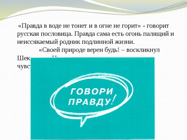  «Правда в воде не тонет и в огне не горит» - говорит русская пословица. Правда сама есть огонь палящий и неиссякаемый родник подлинной жизни. «Своей природе верен будь! – воскликнул Шекспир. – Не лги, говори, что ты думаешь и чувствуешь». 