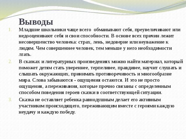 Выводы Младшие школьники чаще всего обманывают себя, преувеличивают или недооценивают себя и свои способности. В основе всех причин лежит несовершенство человека: страх, лень, недоверие или неуважение к людям. Чем совершеннее человек, тем меньше у него необходимости лгать. В сказках и литературных произведениях можно найти материал, который поможет детям стать увереннее, терпеливее, правдивее, научит слушать и слышать окружающих, принимать противоречивость и многообразие мира. Слова забываются - ощущения остаются. И это не просто ощущения, а переживания, которые прочно связаны с определенным способом поведения героев сказки в соответствующей ситуации. Сказка не оставляет ребенка равнодушным делает его активным участником происходящего, переживающим вместе с героями каждую неудачу и каждую победу. 