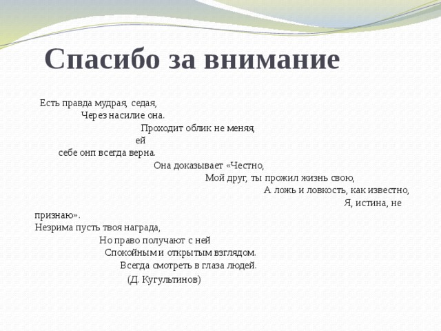 Спасибо за внимание  Есть правда мудрая, седая, Через насилие она. Проходит облик не меняя, ей себе онп всегда верна. Она доказывает «Честно, Мой друг, ты прожил жизнь свою, А ложь и ловкость, как известно, Я, истина, не признаю». Незрима пусть твоя награда, Но право получают с ней Спокойным и открытым взглядом. Всегда смотреть в глаза людей.  (Д. Кугультинов) 