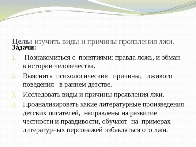  Цель: изучить виды и причины проявления лжи.   Задачи:  Познакомиться с понятиями: правда ложь, и обман в истории человечества. Выяснить психологические причины, лживого поведения в раннем детстве. Исследовать виды и причины проявления лжи. Проанализировать какие литературные произведения детских писателей, направлены на развитие честности и правдивости, обучают на примерах литературных персонажей избавляться ото лжи.  