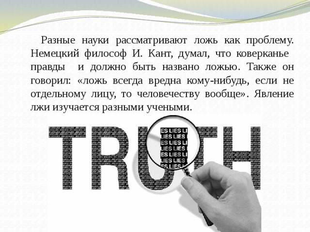  Разные науки рассматривают ложь как проблему. Немецкий философ И. Кант, думал, что коверканье правды и должно быть названо ложью. Также он говорил: «ложь всегда вредна кому-нибудь, если не отдельному лицу, то человечеству вообще». Явление лжи изучается разными учеными. 