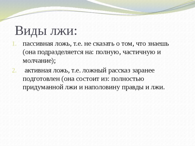Виды лжи: пассивная ложь, т.е. не сказать о том, что знаешь (она подразделяется на: полную, частичную и молчание);  активная ложь, т.е. ложный рассказ заранее подготовлен (она состоит из: полностью придуманной лжи и наполовину правды и лжи. 