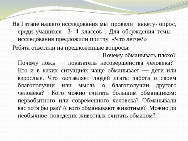 На I этапе нашего исследования мы провели анкету- опрос, среди учащихся 3- 4 классов . Для обсуждения темы исследования предложили притчу «Что легче?» Ребята ответили на предложенные вопросы: Почему обманывать плохо? Почему ложь — показатель несовершенства человека? Кто и в каких ситуациях чаще обманывает — дети или взрослые. Что заставляет людей лгать: забота о своем благополучии или мысль о благополучии другого человека? Кого можно считать большим обманщиком: первобытного или современного человека? Обманывали вас хотя бы раз? А кого обманывают животные? Можно ли необычное поведение животных считать обманом? 