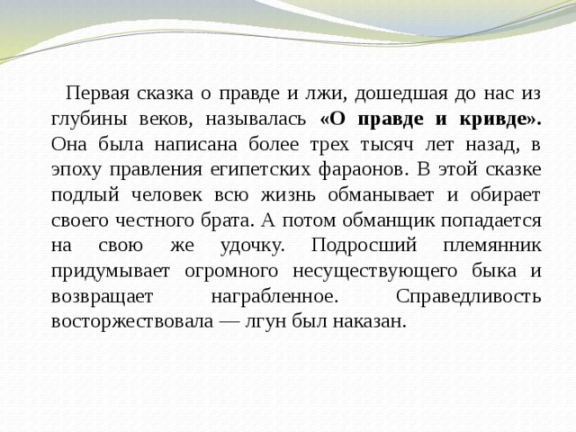  Первая сказка о правде и лжи, дошедшая до нас из глубины веков, называлась «О правде и кривде». Она была написана более трех тысяч лет назад, в эпоху правления египетских фараонов. В этой сказке подлый человек всю жизнь обманывает и обирает своего честного брата. А потом обманщик попадается на свою же удочку. Подросший племянник придумывает огромного несуществующего быка и возвращает награбленное. Справедливость восторжествовала — лгун был наказан. 