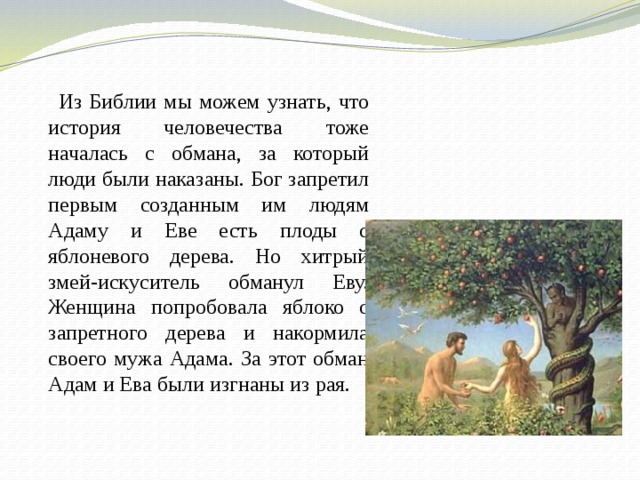  Из Библии мы можем узнать, что история человечества тоже началась с обмана, за который люди были наказаны. Бог запретил первым созданным им людям Адаму и Еве есть плоды с яблоневого дерева. Но хитрый змей-искуситель обманул Еву. Женщина попробовала яблоко с запретного дерева и накормила своего мужа Адама. За этот обман Адам и Ева были изгнаны из рая.  