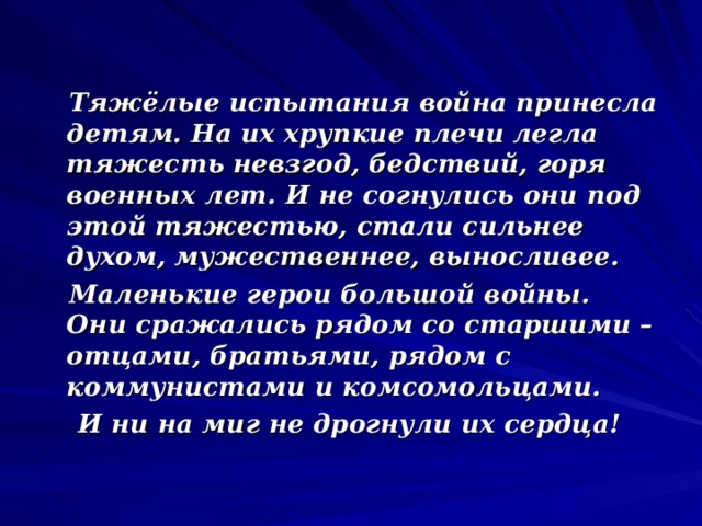  Тяжёлые испытания война принесла детям. На их хрупкие плечи легла тяжесть невзгод, бедствий, горя военных лет. И не согнулись они под этой тяжестью, стали сильнее духом, мужественнее, выносливее.  Маленькие герои большой войны. Они сражались рядом со старшими – отцами, братьями, рядом с коммунистами и комсомольцами.  И ни на миг не дрогнули их сердца! 