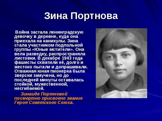 Зина Портнова  Война застала ленинградскую девочку в деревне, куда она приехала на каникулы. Зина стала участником подпольной группы «Юные мстители». Она вела разведку, распространяла листовки. В декабре 1943 года фашисты схватили её, долго и жестоко пытали и допрашивали. Отважная юная пионерка была зверски замучена, но до последней минуты оставалась стойкой, мужественной, несгибаемой.  Зинаиде Портновой посмертно присвоено звание Героя Советского Союза . 