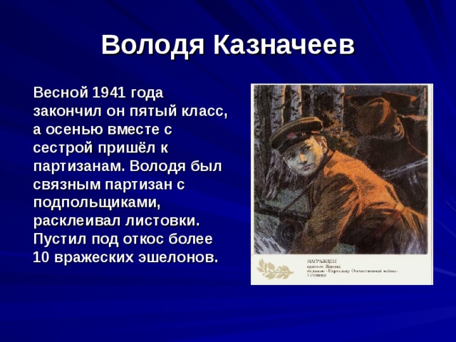 Володя Казначеев  Весной 1941 года закончил он пятый класс, а осенью вместе с сестрой пришёл к партизанам. Володя был связным партизан с подпольщиками, расклеивал листовки. Пустил под откос более 10 вражеских эшелонов. 