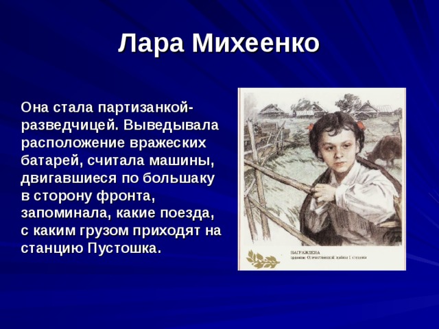 Лара Михеенко  Она стала партизанкой-разведчицей. Выведывала расположение вражеских батарей, считала машины, двигавшиеся по большаку в сторону фронта, запоминала, какие поезда, с каким грузом приходят на станцию Пустошка. 