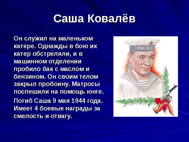 Саша Ковалёв  Он служил на маленьком катере. Однажды в бою их катер обстреляли, и в машинном отделении пробило бак с маслом и бензином. Он своим телом закрыл пробоину. Матросы поспешили на помощь юнге.  Погиб Саша 9 мая 1944 года. Имеет 4 боевые награды за смелость и отвагу. 