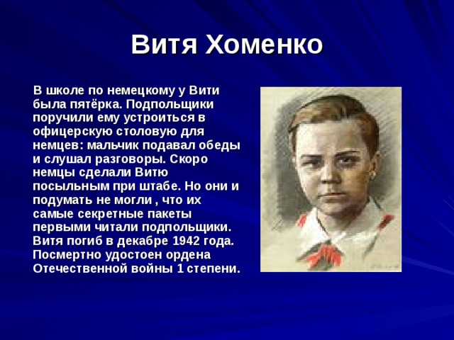 Витя Хоменко  В школе по немецкому у Вити была пятёрка. Подпольщики поручили ему устроиться в офицерскую столовую для немцев: мальчик подавал обеды и слушал разговоры. Скоро немцы сделали Витю посыльным при штабе. Но они и подумать не могли , что их самые секретные пакеты первыми читали подпольщики. Витя погиб в декабре 1942 года. Посмертно удостоен ордена Отечественной войны 1 степени. 